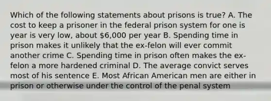 Which of the following statements about prisons is true? A. The cost to keep a prisoner in the federal prison system for one is year is very low, about 6,000 per year B. Spending time in prison makes it unlikely that the ex-felon will ever commit another crime C. Spending time in prison often makes the ex-felon a more hardened criminal D. The average convict serves most of his sentence E. Most African American men are either in prison or otherwise under the control of the penal system