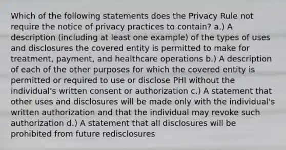 Which of the following statements does the Privacy Rule not require the notice of privacy practices to contain? a.) A description (including at least one example) of the types of uses and disclosures the covered entity is permitted to make for treatment, payment, and healthcare operations b.) A description of each of the other purposes for which the covered entity is permitted or required to use or disclose PHI without the individual's written consent or authorization c.) A statement that other uses and disclosures will be made only with the individual's written authorization and that the individual may revoke such authorization d.) A statement that all disclosures will be prohibited from future redisclosures