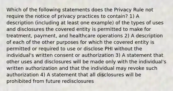 Which of the following statements does the Privacy Rule not require the notice of privacy practices to contain? 1) A description (including at least one example) of the types of uses and disclosures the covered entity is permitted to make for treatment, payment, and healthcare operations 2) A description of each of the other purposes for which the covered entity is permitted or required to use or disclose PHI without the individual's written consent or authorization 3) A statement that other uses and disclosures will be made only with the individual's written authorization and that the individual may revoke such authorization 4) A statement that all disclosures will be prohibited from future redisclosures