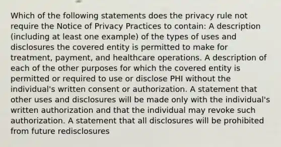 Which of the following statements does the privacy rule not require the Notice of Privacy Practices to contain: A description (including at least one example) of the types of uses and disclosures the covered entity is permitted to make for treatment, payment, and healthcare operations. A description of each of the other purposes for which the covered entity is permitted or required to use or disclose PHI without the individual's written consent or authorization. A statement that other uses and disclosures will be made only with the individual's written authorization and that the individual may revoke such authorization. A statement that all disclosures will be prohibited from future redisclosures