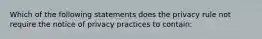 Which of the following statements does the privacy rule not require the notice of privacy practices to contain: