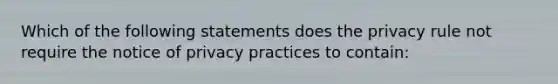 Which of the following statements does the privacy rule not require the notice of privacy practices to contain: