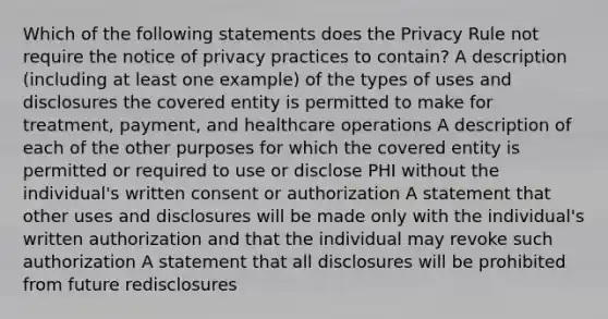 Which of the following statements does the Privacy Rule not require the notice of privacy practices to contain? A description (including at least one example) of the types of uses and disclosures the covered entity is permitted to make for treatment, payment, and healthcare operations A description of each of the other purposes for which the covered entity is permitted or required to use or disclose PHI without the individual's written consent or authorization A statement that other uses and disclosures will be made only with the individual's written authorization and that the individual may revoke such authorization A statement that all disclosures will be prohibited from future redisclosures