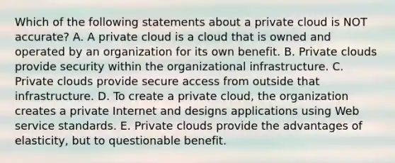 Which of the following statements about a private cloud is NOT​ accurate? A. A private cloud is a cloud that is owned and operated by an organization for its own benefit. B. Private clouds provide security within the organizational infrastructure. C. Private clouds provide secure access from outside that infrastructure. D. To create a private​ cloud, the organization creates a private Internet and designs applications using Web service standards. E. Private clouds provide the advantages of​ elasticity, but to questionable benefit.