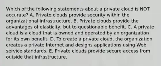 Which of the following statements about a private cloud is NOT​ accurate? A. Private clouds provide security within the organizational infrastructure. B. Private clouds provide the advantages of​ elasticity, but to questionable benefit. C. A private cloud is a cloud that is owned and operated by an organization for its own benefit. D. To create a private​ cloud, the organization creates a private Internet and designs applications using Web service standards. E. Private clouds provide secure access from outside that infrastructure.