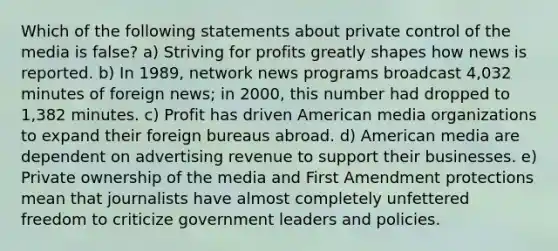 Which of the following statements about private control of the media is false? a) Striving for profits greatly shapes how news is reported. b) In 1989, network news programs broadcast 4,032 minutes of foreign news; in 2000, this number had dropped to 1,382 minutes. c) Profit has driven American media organizations to expand their foreign bureaus abroad. d) American media are dependent on advertising revenue to support their businesses. e) Private ownership of the media and First Amendment protections mean that journalists have almost completely unfettered freedom to criticize government leaders and policies.