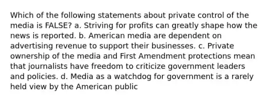 Which of the following statements about private control of the media is FALSE? a. Striving for profits can greatly shape how the news is reported. b. American media are dependent on advertising revenue to support their businesses. c. Private ownership of the media and First Amendment protections mean that journalists have freedom to criticize government leaders and policies. d. Media as a watchdog for government is a rarely held view by the American public