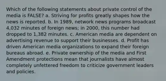 Which of the following statements about private control of the media is FALSE? a. Striving for profits greatly shapes how the news is reported. b. In 1989, network news programs broadcast 4,032 minutes of foreign news; in 2000, this number had dropped to 1,382 minutes. c. American media are dependent on advertising revenue to support their businesses. d. Profit has driven American media organizations to expand their foreign bureaus abroad. e. Private ownership of the media and First Amendment protections mean that journalists have almost completely unfettered freedom to criticize government leaders and policies.