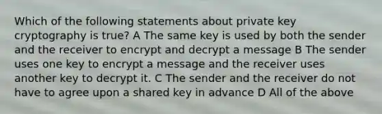 Which of the following statements about private key cryptography is true? A The same key is used by both the sender and the receiver to encrypt and decrypt a message B The sender uses one key to encrypt a message and the receiver uses another key to decrypt it. C The sender and the receiver do not have to agree upon a shared key in advance D All of the above