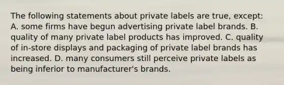 The following statements about private labels are true, except: A. some firms have begun advertising private label brands. B. quality of many private label products has improved. C. quality of in-store displays and packaging of private label brands has increased. D. many consumers still perceive private labels as being inferior to manufacturer's brands.