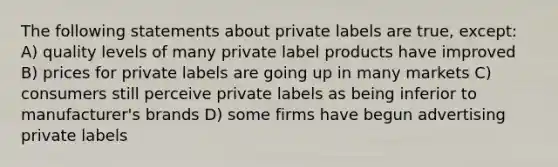 The following statements about private labels are true, except: A) quality levels of many private label products have improved B) prices for private labels are going up in many markets C) consumers still perceive private labels as being inferior to manufacturer's brands D) some firms have begun advertising private labels