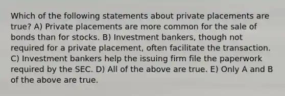 Which of the following statements about private placements are true? A) Private placements are more common for the sale of bonds than for stocks. B) Investment bankers, though not required for a private placement, often facilitate the transaction. C) Investment bankers help the issuing firm file the paperwork required by the SEC. D) All of the above are true. E) Only A and B of the above are true.