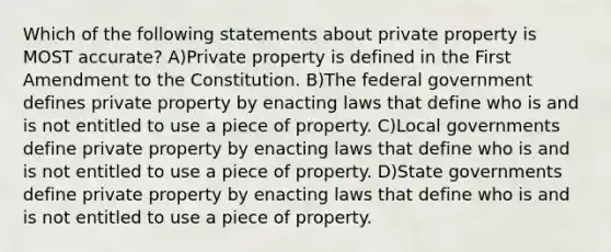 Which of the following statements about private property is MOST accurate? A)Private property is defined in the First Amendment to the Constitution. B)The federal government defines private property by enacting laws that define who is and is not entitled to use a piece of property. C)Local governments define private property by enacting laws that define who is and is not entitled to use a piece of property. D)State governments define private property by enacting laws that define who is and is not entitled to use a piece of property.