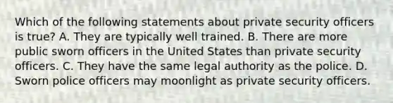 Which of the following statements about private security officers is true? A. They are typically well trained. B. There are more public sworn officers in the United States than private security officers. C. They have the same legal authority as the police. D. Sworn police officers may moonlight as private security officers.