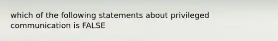 which of the following statements about privileged communication is FALSE