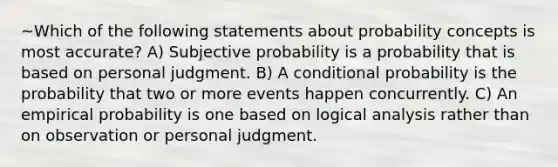 ~Which of the following statements about probability concepts is most accurate? A) Subjective probability is a probability that is based on personal judgment. B) A <a href='https://www.questionai.com/knowledge/kgG95TLSMo-conditional-probability' class='anchor-knowledge'>conditional probability</a> is the probability that two or more events happen concurrently. C) An empirical probability is one based on logical analysis rather than on observation or personal judgment.