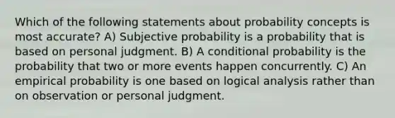 Which of the following statements about probability concepts is most accurate? A) Subjective probability is a probability that is based on personal judgment. B) A conditional probability is the probability that two or more events happen concurrently. C) An empirical probability is one based on logical analysis rather than on observation or personal judgment.