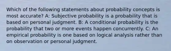 Which of the following statements about probability concepts is most accurate? A: Subjective probability is a probability that is based on personal judgment. B: A conditional probability is the probability that two or more events happen concurrently. C: An empirical probability is one based on logical analysis rather than on observation or personal judgment.