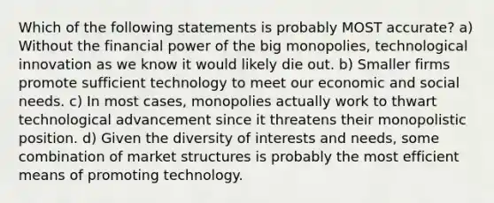 Which of the following statements is probably MOST accurate? a) Without the financial power of the big monopolies, technological innovation as we know it would likely die out. b) Smaller firms promote sufficient technology to meet our economic and social needs. c) In most cases, monopolies actually work to thwart technological advancement since it threatens their monopolistic position. d) Given the diversity of interests and needs, some combination of market structures is probably the most efficient means of promoting technology.