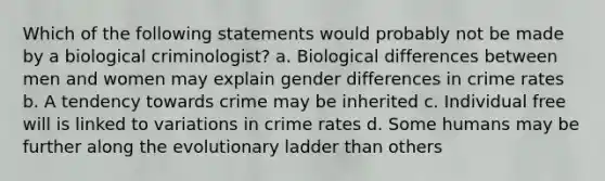 Which of the following statements would probably not be made by a biological criminologist? a. Biological differences between men and women may explain gender differences in crime rates b. A tendency towards crime may be inherited c. Individual free will is linked to variations in crime rates d. Some humans may be further along the evolutionary ladder than others