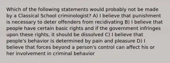 Which of the following statements would probably not be made by a Classical School criminologist? A) I believe that punishment is necessary to deter offenders from recidivating B) I believe that people have certain basic rights and if the government infringes upon these rights, it should be dissolved C) I believe that people's behavior is determined by pain and pleasure D) I believe that forces beyond a person's control can affect his or her involvement in criminal behavior