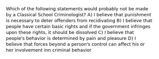 Which of the following statements would probably not be made by a Classical School Criminologist? A) I believe that punishment is necessary to deter offenders from recidivating B) I believe that people have certain basic rights and if the government infringes upon these rights, it should be dissolved C) I believe that people's behavior is determined by pain and pleasure D) I believe that forces beyond a person's control can affect his or her involvement inn criminal behavior