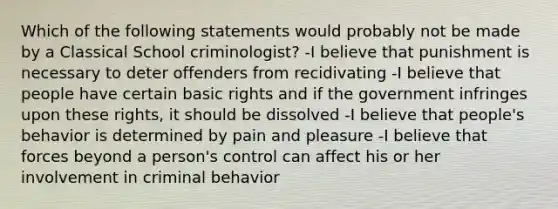 Which of the following statements would probably not be made by a Classical School criminologist? -I believe that punishment is necessary to deter offenders from recidivating -I believe that people have certain basic rights and if the government infringes upon these rights, it should be dissolved -I believe that people's behavior is determined by pain and pleasure -I believe that forces beyond a person's control can affect his or her involvement in criminal behavior