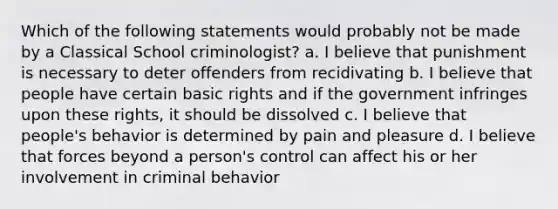 Which of the following statements would probably not be made by a Classical School criminologist? a. I believe that punishment is necessary to deter offenders from recidivating b. I believe that people have certain basic rights and if the government infringes upon these rights, it should be dissolved c. I believe that people's behavior is determined by pain and pleasure d. I believe that forces beyond a person's control can affect his or her involvement in criminal behavior