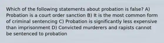 Which of the following statements about probation is false? A) Probation is a court order sanction B) It is the most common form of criminal sentencing C) Probation is significantly less expensive than imprisonment D) Convicted murderers and rapists cannot be sentenced to probation