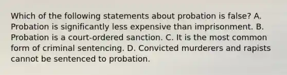 Which of the following statements about probation is false? A. Probation is significantly less expensive than imprisonment. B. Probation is a court-ordered sanction. C. It is the most common form of criminal sentencing. D. Convicted murderers and rapists cannot be sentenced to probation.