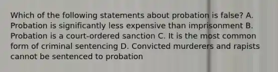 Which of the following statements about probation is false? A. Probation is significantly less expensive than imprisonment B. Probation is a court-ordered sanction C. It is the most common form of criminal sentencing D. Convicted murderers and rapists cannot be sentenced to probation