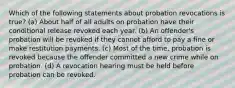 Which of the following statements about probation revocations is true? (a) About half of all adults on probation have their conditional release revoked each year. (b) An offender's probation will be revoked if they cannot afford to pay a fine or make restitution payments. (c) Most of the time, probation is revoked because the offender committed a new crime while on probation. (d) A revocation hearing must be held before probation can be revoked.