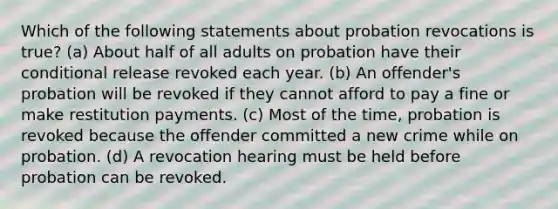 Which of the following statements about probation revocations is true? (a) About half of all adults on probation have their conditional release revoked each year. (b) An offender's probation will be revoked if they cannot afford to pay a fine or make restitution payments. (c) Most of the time, probation is revoked because the offender committed a new crime while on probation. (d) A revocation hearing must be held before probation can be revoked.