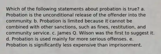 Which of the following statements about probation is true? a. Probation is the unconditional release of the offender into the community. b. Probation is limited because it cannot be combined with other sanctions, such as fines, restitution, and community service. c. James Q. Wilson was the first to suggest it. d. Probation is used mainly for more serious offenses. e. Probation is significantly less expensive than imprisonment.