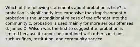 Which of the following statements about probation is true? a. probation is significantly less expensive than imprisonment b. probation is the unconditional release of the offender into the community c. probation is used mainly for more serious offenses d. James Q. Wilson was the first to suggest it e. probation is limited because it cannot be combined with other sanctions, such as fines, restitution, and community service