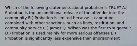 Which of the following statements about probation is TRUE? A.) Probation is the unconditional release of the offender into the community B.) Probation is limited because it cannot be combined with other sanctions, such as fines, restitution, and community service C.) James Q. Wilson was the first to suggest it D.) Probation is used mainly for more serious offenses E.) Probation is significantly less expensive than imprisonment