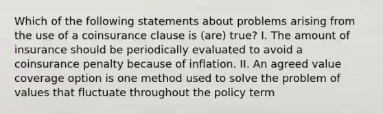 Which of the following statements about problems arising from the use of a coinsurance clause is (are) true? I. The amount of insurance should be periodically evaluated to avoid a coinsurance penalty because of inflation. II. An agreed value coverage option is one method used to solve the problem of values that fluctuate throughout the policy term