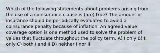 Which of the following statements about problems arising from the use of a coinsurance clause is (are) true? The amount of insurance should be periodically evaluated to avoid a coinsurance penalty because of inflation. An agreed value coverage option is one method used to solve the problem of values that fluctuate throughout the policy term. A) I only B) II only C) both I and II D) neither I nor II