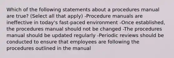 Which of the following statements about a procedures manual are true? (Select all that apply) -Procedure manuals are ineffective in today's fast-paced environment -Once established, the procedures manual should not be changed -The procedures manual should be updated regularly -Periodic reviews should be conducted to ensure that employees are following the procedures outlined in the manual