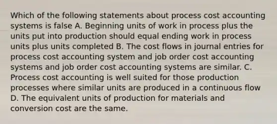 Which of the following statements about process cost accounting systems is false A. Beginning units of work in process plus the units put into production should equal ending work in process units plus units completed B. The cost flows in journal entries for process cost accounting system and job order cost accounting systems and job order cost accounting systems are similar. C. Process cost accounting is well suited for those production processes where similar units are produced in a continuous flow D. The equivalent units of production for materials and conversion cost are the same.