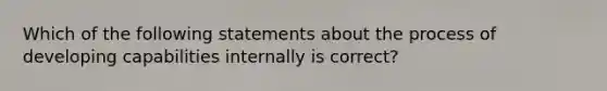 Which of the following statements about the process of developing capabilities internally is correct?