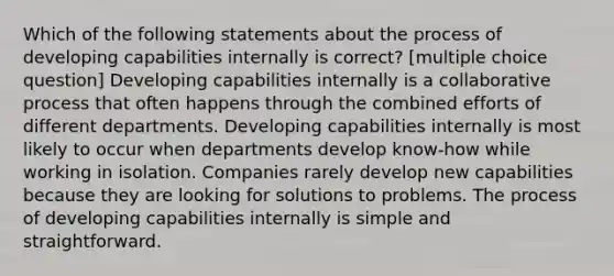 Which of the following statements about the process of developing capabilities internally is correct? [multiple choice question] Developing capabilities internally is a collaborative process that often happens through the combined efforts of different departments. Developing capabilities internally is most likely to occur when departments develop know-how while working in isolation. Companies rarely develop new capabilities because they are looking for solutions to problems. The process of developing capabilities internally is simple and straightforward.