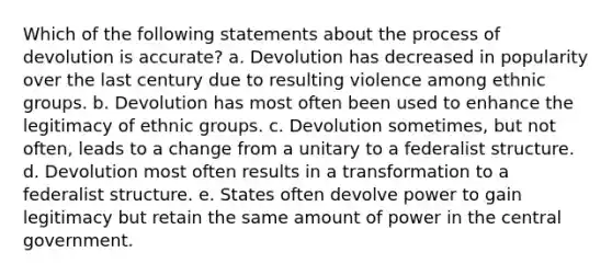 Which of the following statements about the process of devolution is accurate? a. Devolution has decreased in popularity over the last century due to resulting violence among ethnic groups. b. Devolution has most often been used to enhance the legitimacy of ethnic groups. c. Devolution sometimes, but not often, leads to a change from a unitary to a federalist structure. d. Devolution most often results in a transformation to a federalist structure. e. States often devolve power to gain legitimacy but retain the same amount of power in the central government.