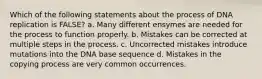 Which of the following statements about the process of DNA replication is FALSE? a. Many different ensymes are needed for the process to function properly. b. Mistakes can be corrected at multiple steps in the process. c. Uncorrected mistakes introduce mutations into the DNA base sequence d. Mistakes in the copying process are very common occurrences.