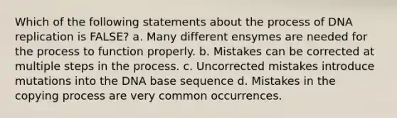 Which of the following statements about the process of DNA replication is FALSE? a. Many different ensymes are needed for the process to function properly. b. Mistakes can be corrected at multiple steps in the process. c. Uncorrected mistakes introduce mutations into the DNA base sequence d. Mistakes in the copying process are very common occurrences.