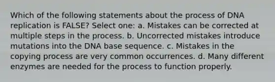 Which of the following statements about the process of <a href='https://www.questionai.com/knowledge/kofV2VQU2J-dna-replication' class='anchor-knowledge'>dna replication</a> is FALSE? Select one: a. Mistakes can be corrected at multiple <a href='https://www.questionai.com/knowledge/kDpD5U0VN8-steps-in-the-process' class='anchor-knowledge'>steps in the process</a>. b. Uncorrected mistakes introduce mutations into the DNA base sequence. c. Mistakes in the copying process are very common occurrences. d. Many different enzymes are needed for the process to function properly.