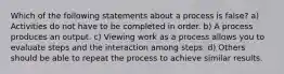 Which of the following statements about a process is false? a) Activities do not have to be completed in order. b) A process produces an output. c) Viewing work as a process allows you to evaluate steps and the interaction among steps. d) Others should be able to repeat the process to achieve similar results.