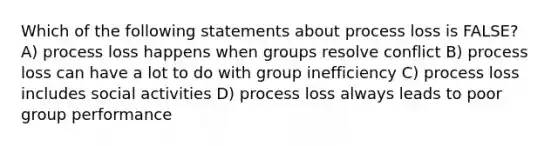 Which of the following statements about process loss is FALSE? A) process loss happens when groups resolve conflict B) process loss can have a lot to do with group inefficiency C) process loss includes social activities D) process loss always leads to poor group performance