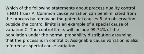 Which of the following statements about process quality control is NOT true? A. Common cause variation can be eliminated from the process by removing the potential causes B. An observation outside the control limits is an example of a special cause of variation C. The control limits will include 99.74% of the population under the normal probability distribution assuming that the process is in control D. Assignable cause variation is also referred as special cause variation