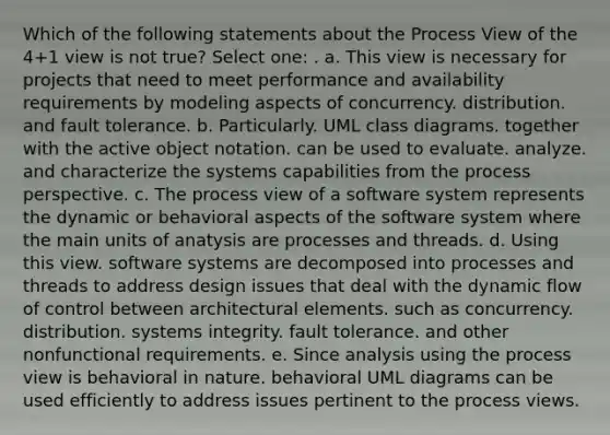 Which of the following statements about the Process View of the 4+1 view is not true? Select one: . a. This view is necessary for projects that need to meet performance and availability requirements by modeling aspects of concurrency. distribution. and fault tolerance. b. Particularly. UML class diagrams. together with the active object notation. can be used to evaluate. analyze. and characterize the systems capabilities from the process perspective. c. The process view of a software system represents the dynamic or behavioral aspects of the software system where the main units of anatysis are processes and threads. d. Using this view. software systems are decomposed into processes and threads to address design issues that deal with the dynamic flow of control between architectural elements. such as concurrency. distribution. systems integrity. fault tolerance. and other nonfunctional requirements. e. Since analysis using the process view is behavioral in nature. behavioral UML diagrams can be used efficiently to address issues pertinent to the process views.